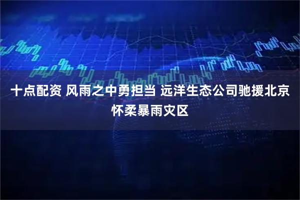 十点配资 风雨之中勇担当 远洋生态公司驰援北京怀柔暴雨灾区