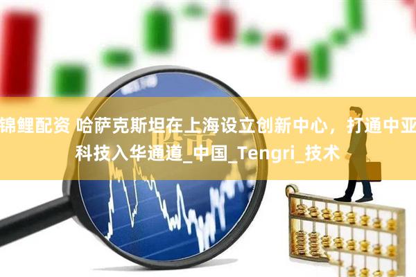 锦鲤配资 哈萨克斯坦在上海设立创新中心，打通中亚科技入华通道_中国_Tengri_技术
