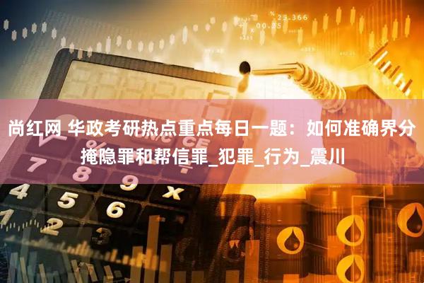 尚红网 华政考研热点重点每日一题：如何准确界分掩隐罪和帮信罪_犯罪_行为_震川