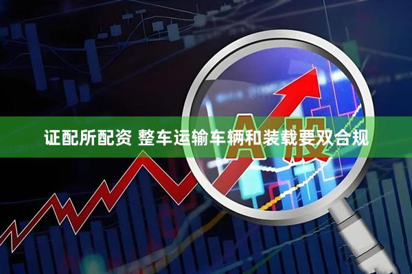 证配所配资 整车运输车辆和装载要双合规