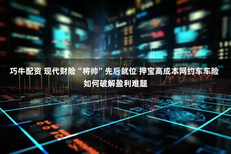 巧牛配资 现代财险“将帅”先后就位 押宝高成本网约车车险 如何破解盈利难题