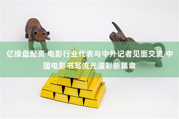 亿操盘配资 电影行业代表与中外记者见面交流 中国电影书写流光溢彩新篇章