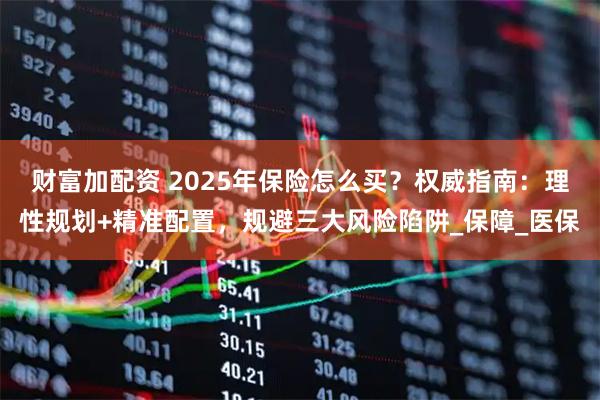财富加配资 2025年保险怎么买？权威指南：理性规划+精准配置，规避三大风险陷阱_保障_医保