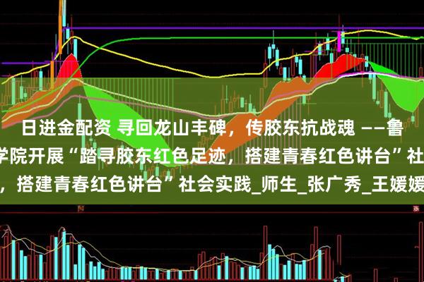 日进金配资 寻回龙山丰碑，传胶东抗战魂 ——鲁东大学数学与统计科学学院开展“踏寻胶东红色足迹，搭建青春红色讲台”社会实践_师生_张广秀_王媛媛