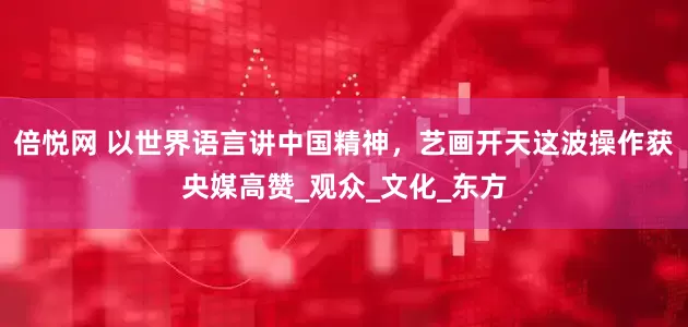 倍悦网 以世界语言讲中国精神，艺画开天这波操作获央媒高赞_观众_文化_东方