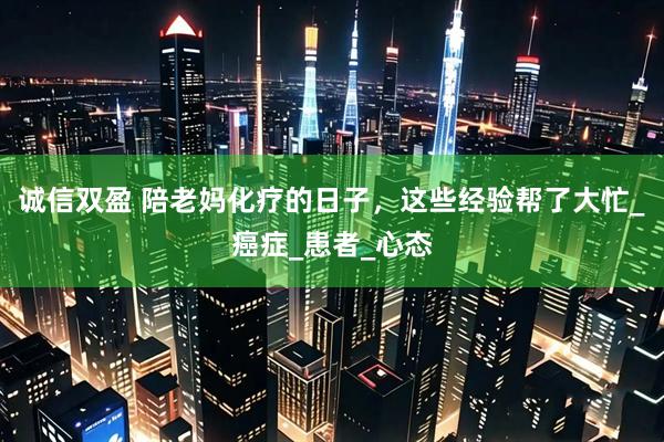 诚信双盈 陪老妈化疗的日子，这些经验帮了大忙_癌症_患者_心态