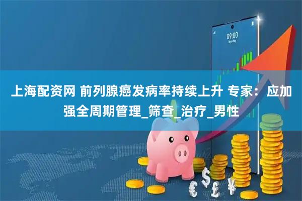 上海配资网 前列腺癌发病率持续上升 专家：应加强全周期管理_筛查_治疗_男性