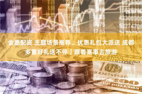 金惠配资 主题场景推荐、优惠礼包大派送 成都多重好礼送不停｜跟着赛事去旅游