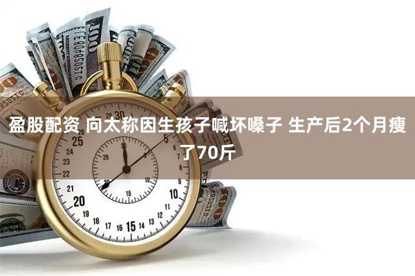 盈股配资 向太称因生孩子喊坏嗓子 生产后2个月瘦了70斤