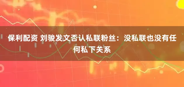 保利配资 刘骏发文否认私联粉丝：没私联也没有任何私下关系