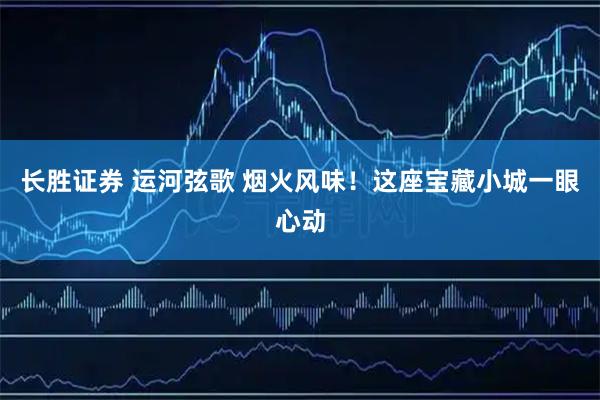 长胜证券 运河弦歌 烟火风味！这座宝藏小城一眼心动