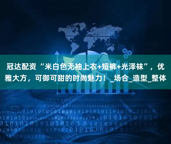 冠达配资 “米白色无袖上衣+短裤+光泽袜”，优雅大方，可御可甜的时尚魅力！_场合_造型_整体
