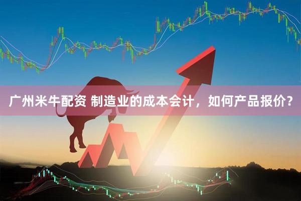 广州米牛配资 制造业的成本会计，如何产品报价？