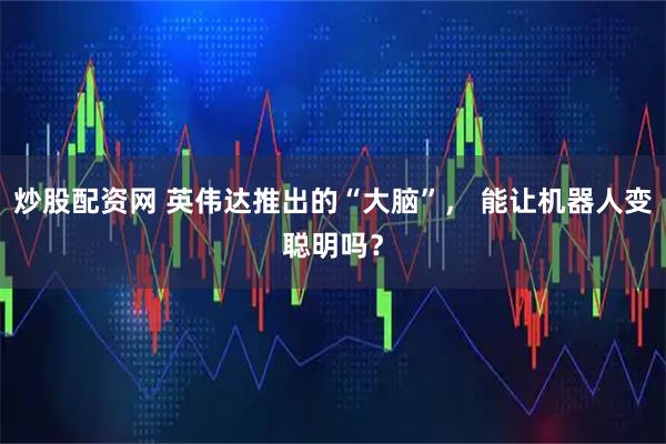 炒股配资网 英伟达推出的“大脑”， 能让机器人变聪明吗？