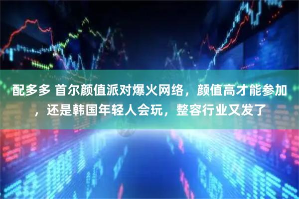 配多多 首尔颜值派对爆火网络，颜值高才能参加，还是韩国年轻人会玩，整容行业又发了