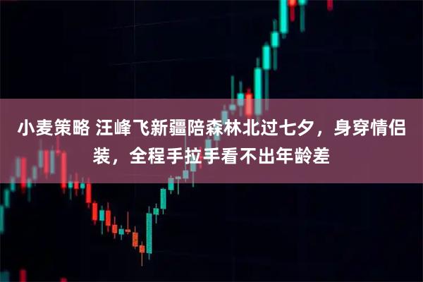 小麦策略 汪峰飞新疆陪森林北过七夕，身穿情侣装，全程手拉手看不出年龄差