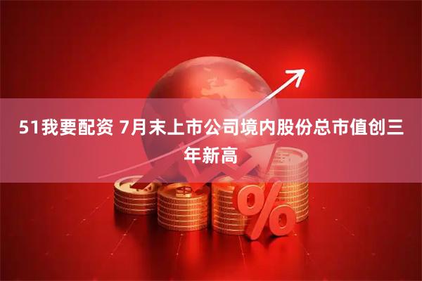 51我要配资 7月末上市公司境内股份总市值创三年新高