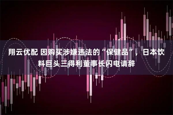 翔云优配 因购买涉嫌违法的“保健品”，日本饮料巨头三得利董事长闪电请辞