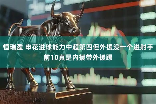 恒瑞盈 申花进球能力中超第四但外援没一个进射手前10真是内援带外援踢