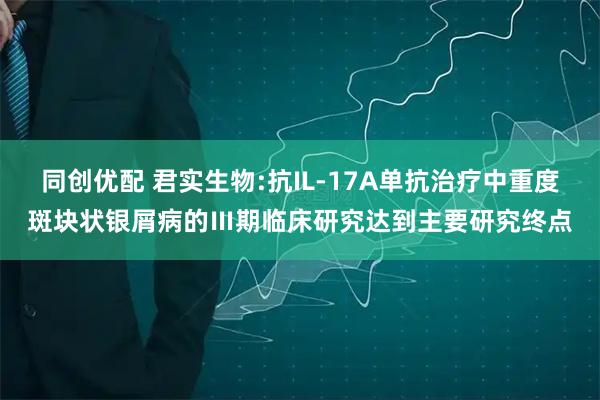 同创优配 君实生物:抗IL-17A单抗治疗中重度斑块状银屑病的Ⅲ期临床研究达到主要研究终点