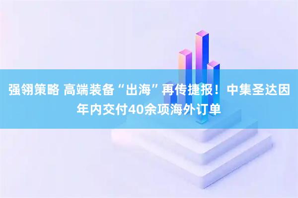 强翎策略 高端装备“出海”再传捷报！中集圣达因年内交付40余项海外订单