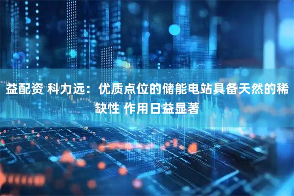 益配资 科力远：优质点位的储能电站具备天然的稀缺性 作用日益显著