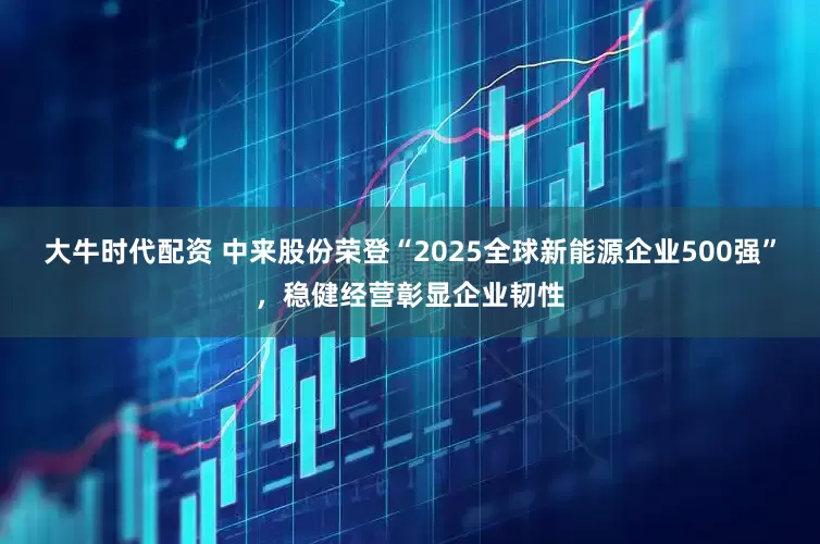 大牛时代配资 中来股份荣登“2025全球新能源企业500强”，稳健经营彰显企业韧性