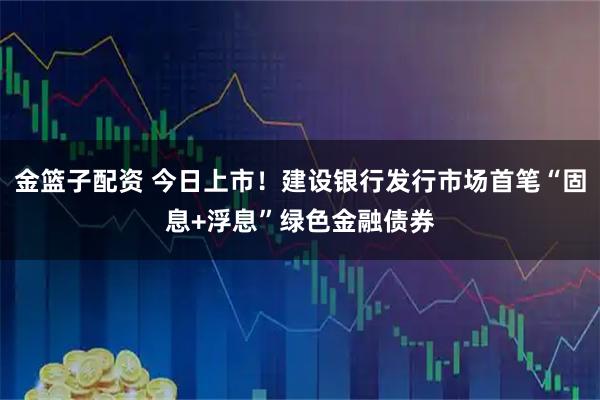 金篮子配资 今日上市！建设银行发行市场首笔“固息+浮息”绿色金融债券