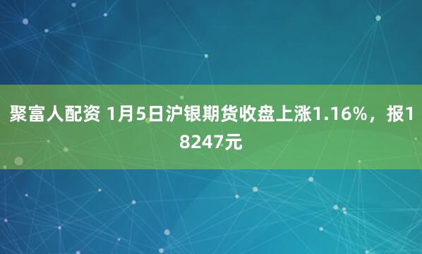 聚富人配资 1月5日沪银期货收盘上涨1.16%，报18247元