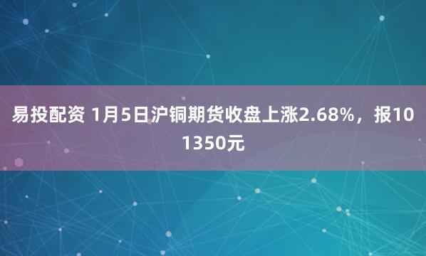 易投配资 1月5日沪铜期货收盘上涨2.68%，报101350元