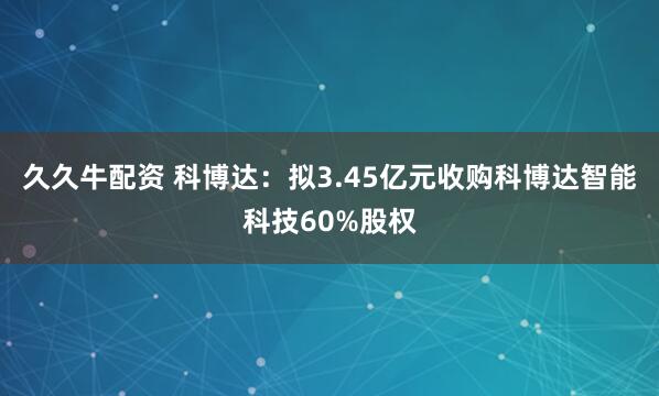 久久牛配资 科博达：拟3.45亿元收购科博达智能科技60%股权