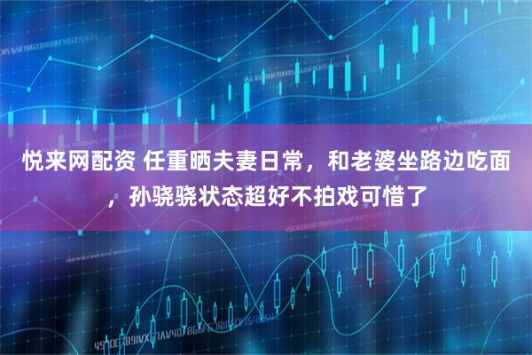 悦来网配资 任重晒夫妻日常,和老婆坐路边吃面,孙骁骁状态超好不拍戏可惜了