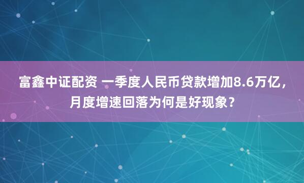 富鑫中证配资 一季度人民币贷款增加8.6万亿，月度增速回落为何是好现象？