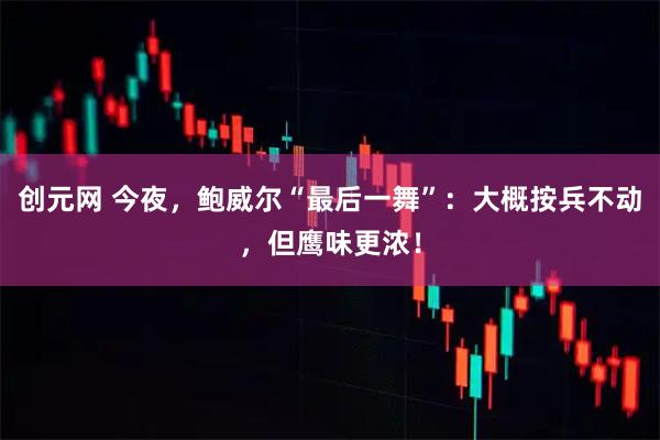 创元网 今夜，鲍威尔“最后一舞”：大概按兵不动，但鹰味更浓！