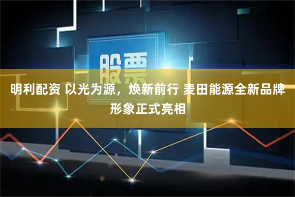 明利配资 以光为源，焕新前行 麦田能源全新品牌形象正式亮相