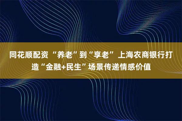 同花顺配资 “养老”到“享老” 上海农商银行打造“金融+民生”场景传递情感价值