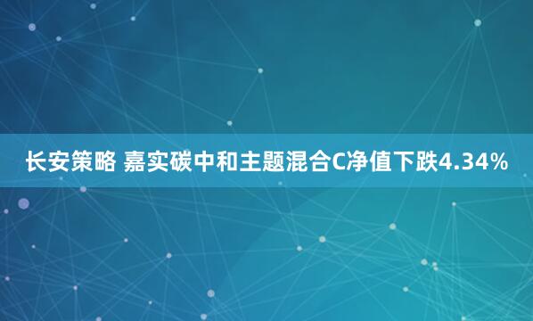 长安策略 嘉实碳中和主题混合C净值下跌4.34%